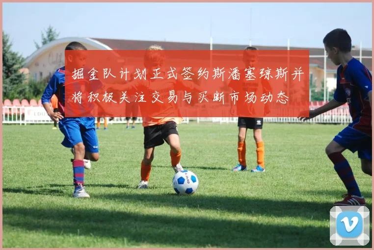 掘金队计划正式签约斯潘塞琼斯并将积极关注交易与买断市场动态