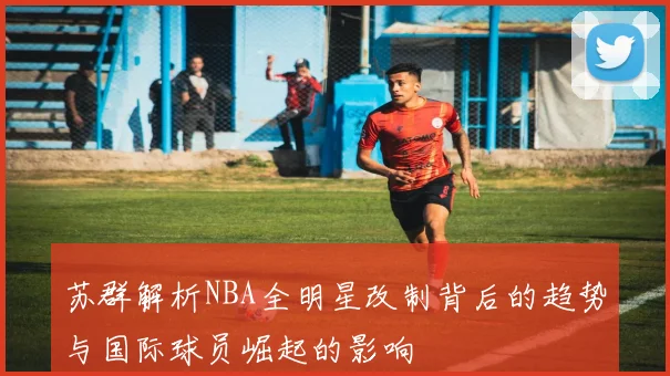 苏群解析NBA全明星改制背后的趋势与国际球员崛起的影响