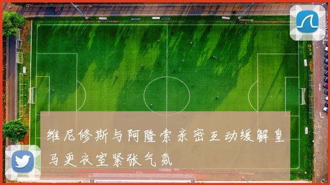 维尼修斯与阿隆索亲密互动缓解皇马更衣室紧张气氛