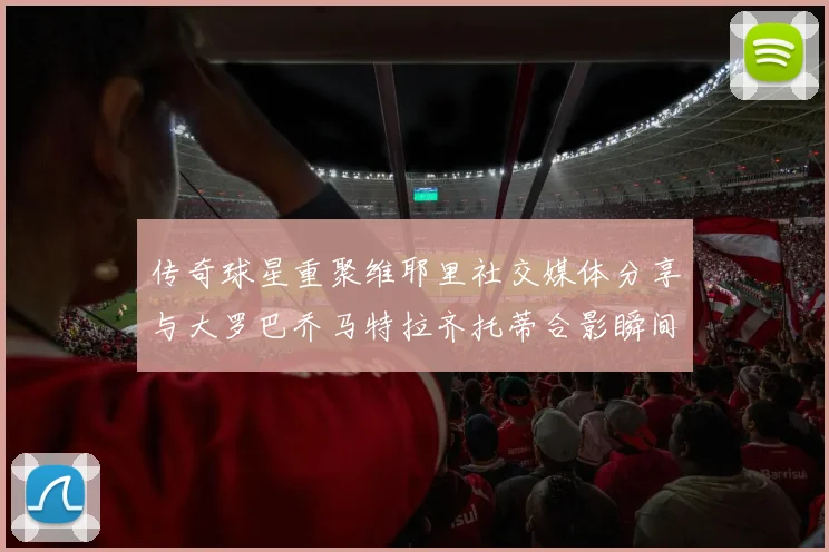 传奇球星重聚维耶里社交媒体分享与大罗巴乔马特拉齐托蒂合影瞬间