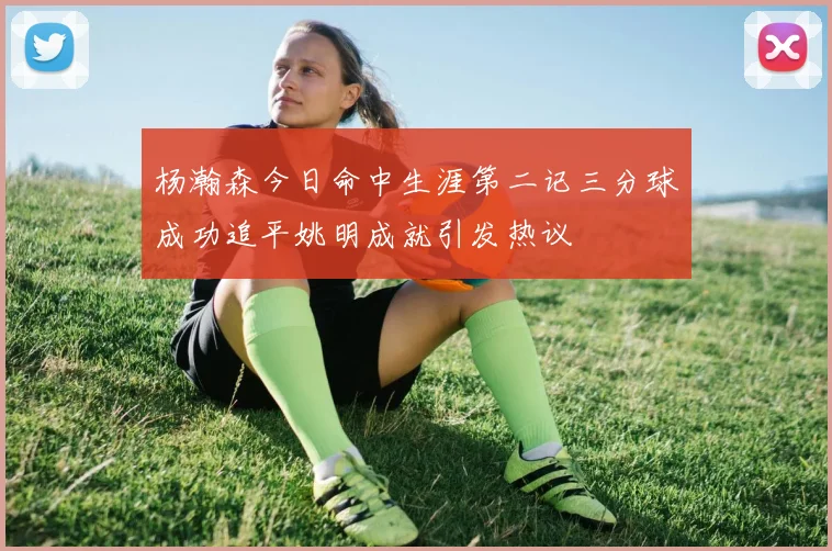 杨瀚森今日命中生涯第二记三分球成功追平姚明成就引发热议