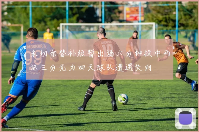米切尔替补短暂出场六分钟投中两记三分无力回天球队遭遇失利