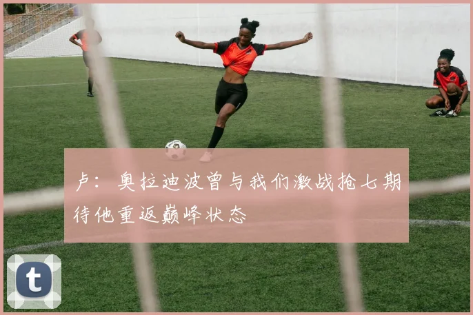 卢：奥拉迪波曾与我们激战抢七期待他重返巅峰状态