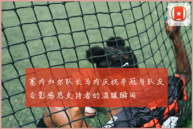 塞内加尔队长马内庆祝夺冠与队友合影感恩支持者的温暖瞬间