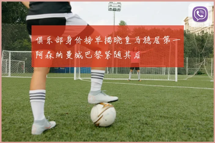 俱乐部身价榜单揭晓皇马稳居第一阿森纳曼城巴黎紧随其后
