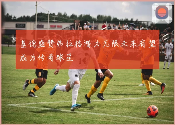 基德盛赞弗拉格潜力无限未来有望成为传奇球星