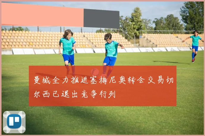 曼城全力推进塞梅尼奥转会交易切尔西已退出竞争行列