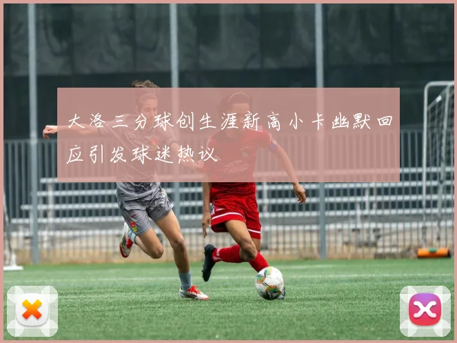 大洛三分球创生涯新高小卡幽默回应引发球迷热议