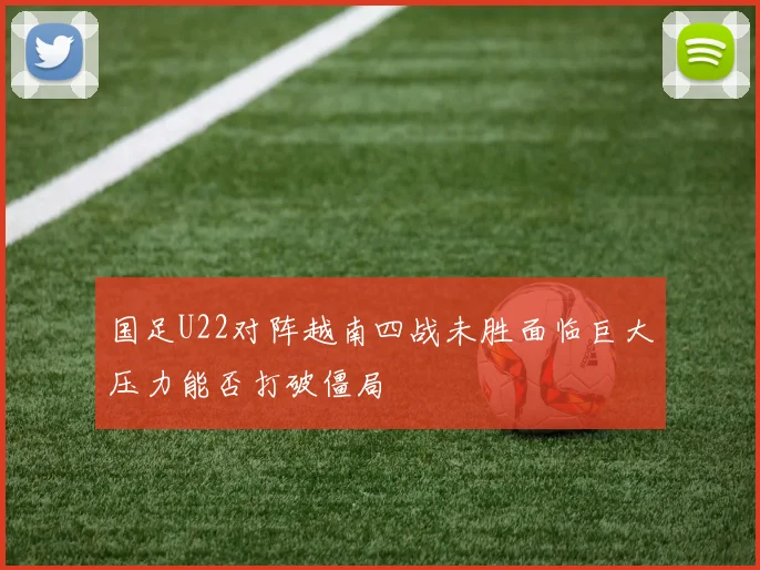 国足U22对阵越南四战未胜面临巨大压力能否打破僵局