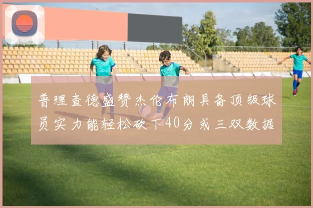 普理查德盛赞杰伦布朗具备顶级球员实力能轻松砍下40分或三双数据
