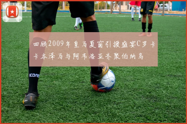 回顾2009年皇马夏窗引援盛宴C罗卡卡本泽马与阿韦洛亚齐聚伯纳乌