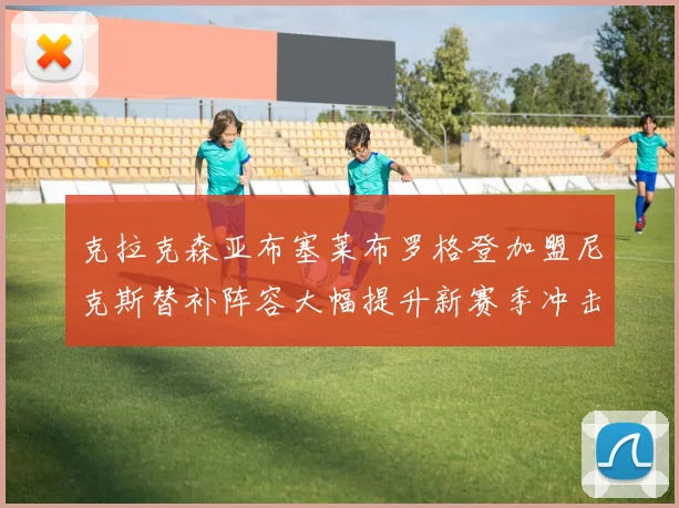克拉克森亚布塞莱布罗格登加盟尼克斯替补阵容大幅提升新赛季冲击东决目标明确