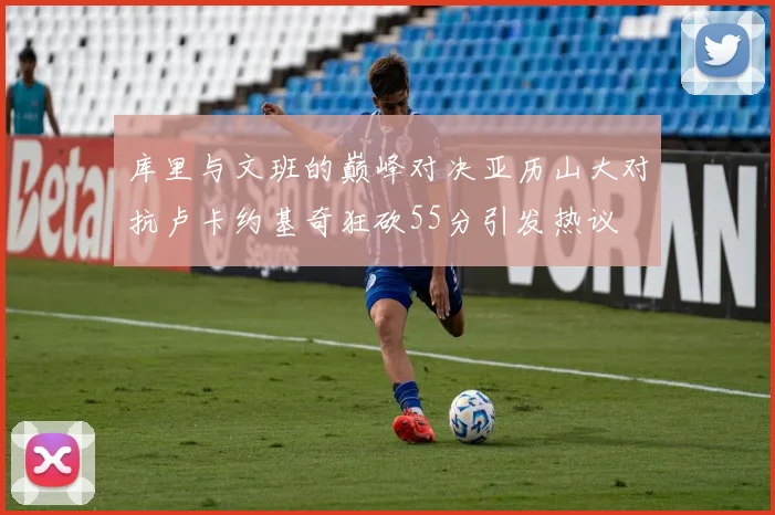 库里与文班的巅峰对决亚历山大对抗卢卡约基奇狂砍55分引发热议