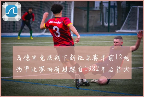 马德里竞技创下新纪录赛季前12轮西甲比赛均有进球自1982年后首次实现
