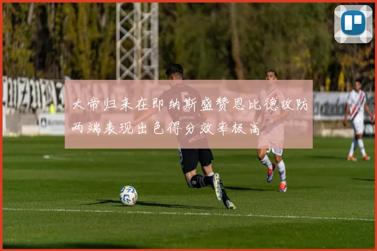 大帝归来在即纳斯盛赞恩比德攻防两端表现出色得分效率极高