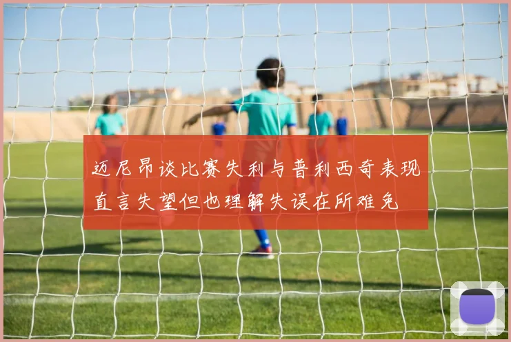 迈尼昂谈比赛失利与普利西奇表现直言失望但也理解失误在所难免