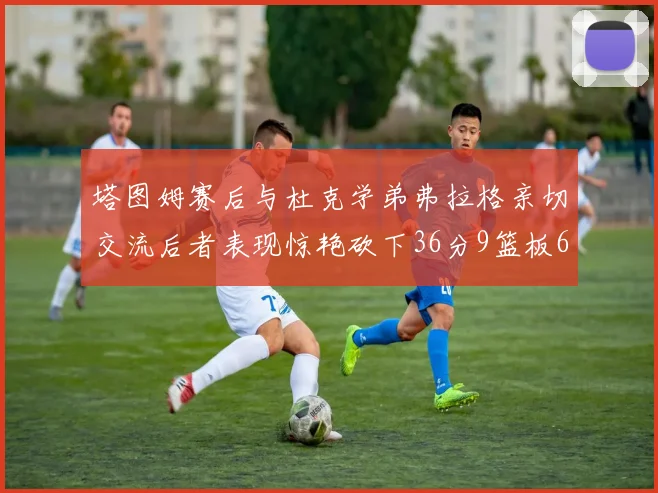 塔图姆赛后与杜克学弟弗拉格亲切交流后者表现惊艳砍下36分9篮板6助攻